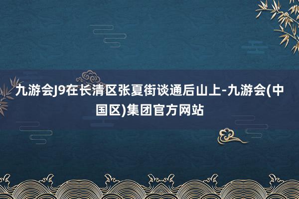 九游会J9　　在长清区张夏街谈通后山上-九游会(中国区)集团官方网站