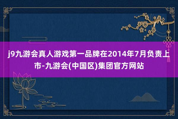 j9九游会真人游戏第一品牌在2014年7月负责上市-九游会(中国区)集团官方网站
