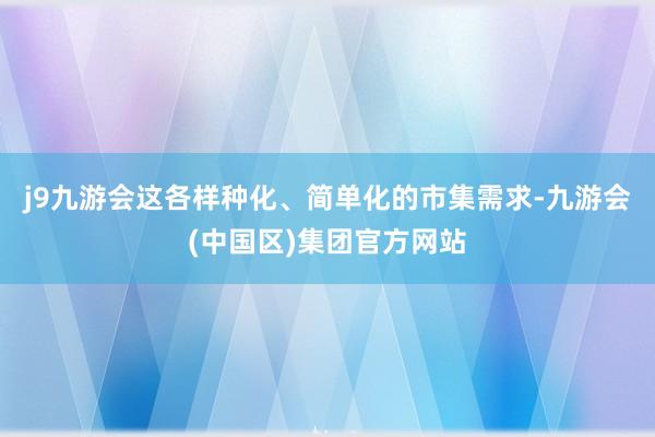 j9九游会这各样种化、简单化的市集需求-九游会(中国区)集团官方网站