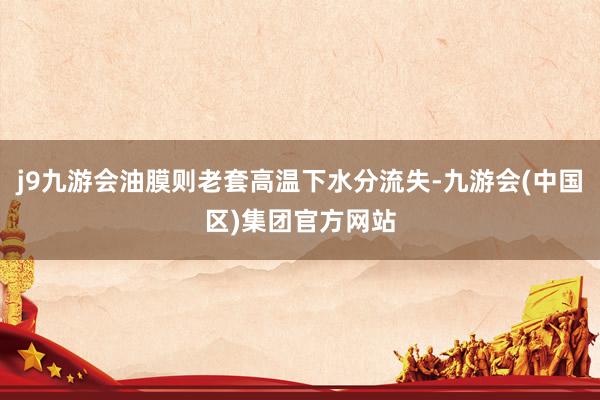 j9九游会油膜则老套高温下水分流失-九游会(中国区)集团官方网站