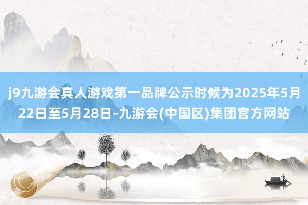 j9九游会真人游戏第一品牌公示时候为2025年5月22日至5月28日-九游会(中国区)集团官方网站