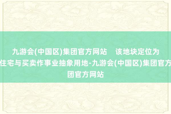 九游会(中国区)集团官方网站    该地块定位为城镇住宅与买卖作事业抽象用地-九游会(中国区)集团官方网站
