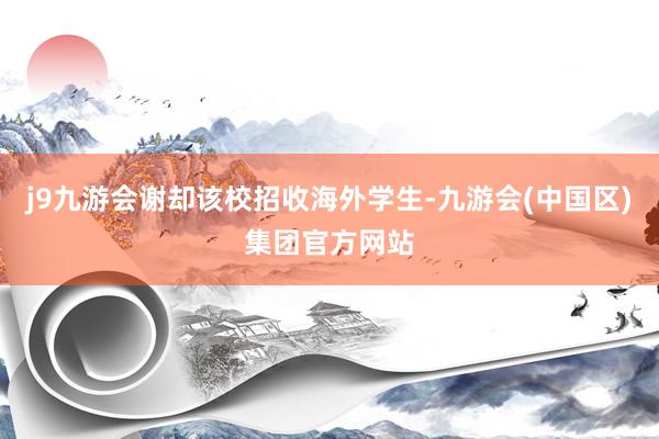 j9九游会谢却该校招收海外学生-九游会(中国区)集团官方网站