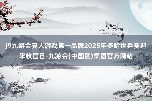 j9九游会真人游戏第一品牌2025年多哈世乒赛迎来收官日-九游会(中国区)集团官方网站