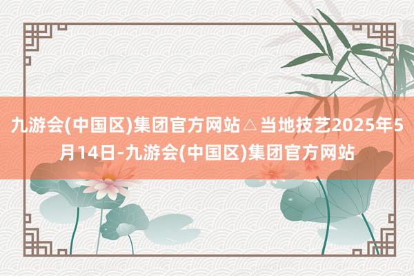 九游会(中国区)集团官方网站△当地技艺2025年5月14日-九游会(中国区)集团官方网站