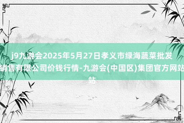j9九游会2025年5月27日孝义市绿海蔬菜批发销售有限公司价钱行情-九游会(中国区)集团官方网站