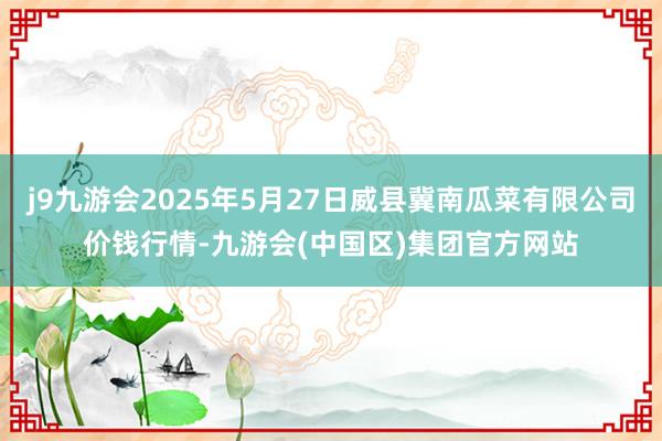 j9九游会2025年5月27日威县冀南瓜菜有限公司价钱行情-九游会(中国区)集团官方网站