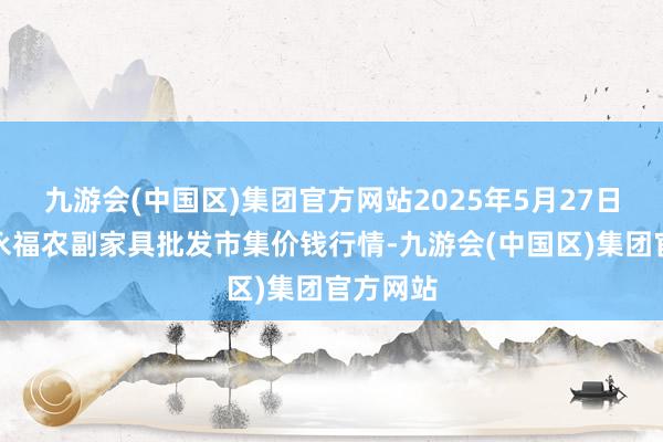九游会(中国区)集团官方网站2025年5月27日天长市永福农副家具批发市集价钱行情-九游会(中国区)集团官方网站