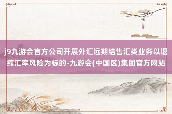 j9九游会官方公司开展外汇远期结售汇类业务以退缩汇率风险为标的-九游会(中国区)集团官方网站