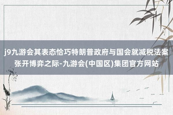 j9九游会其表态恰巧特朗普政府与国会就减税法案张开博弈之际-九游会(中国区)集团官方网站