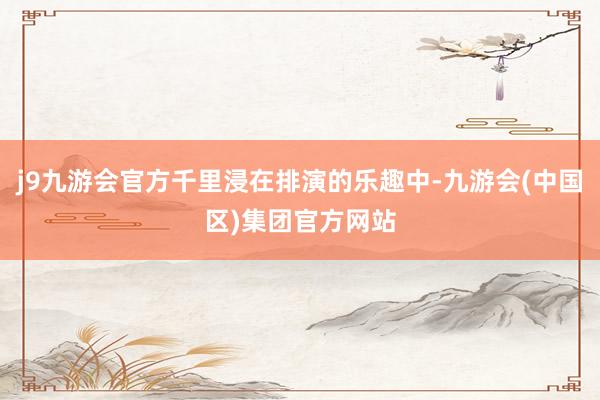j9九游会官方千里浸在排演的乐趣中-九游会(中国区)集团官方网站