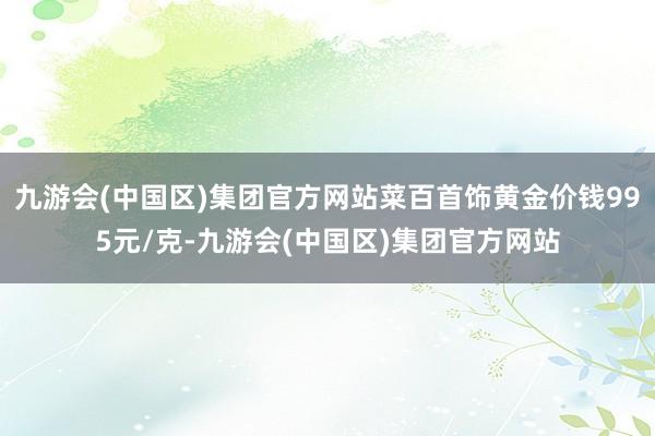 九游会(中国区)集团官方网站菜百首饰黄金价钱995元/克-九游会(中国区)集团官方网站