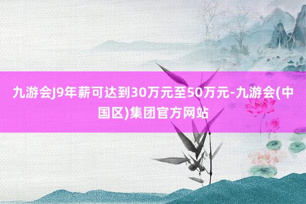 九游会J9年薪可达到30万元至50万元-九游会(中国区)集团官方网站
