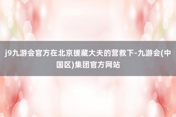 j9九游会官方在北京援藏大夫的营救下-九游会(中国区)集团官方网站