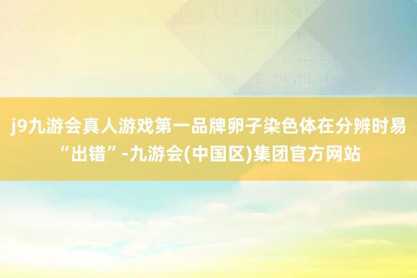 j9九游会真人游戏第一品牌卵子染色体在分辨时易“出错”-九游会(中国区)集团官方网站