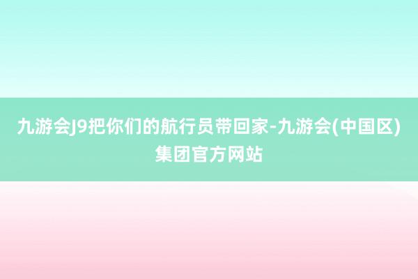 九游会J9把你们的航行员带回家-九游会(中国区)集团官方网站