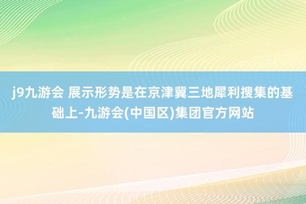 j9九游会 　　展示形势是在京津冀三地犀利搜集的基础上-九游会(中国区)集团官方网站