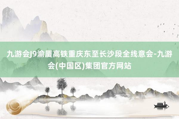 九游会J9渝厦高铁重庆东至长沙段全线意会-九游会(中国区)集团官方网站