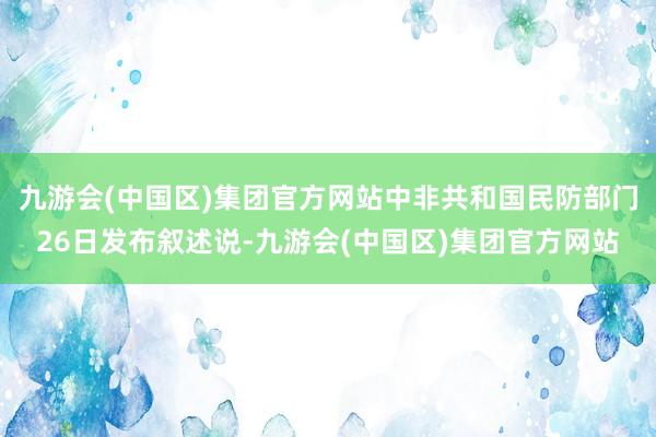 九游会(中国区)集团官方网站中非共和国民防部门26日发布叙述说-九游会(中国区)集团官方网站