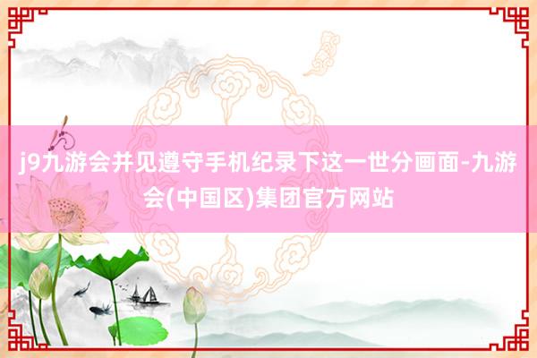 j9九游会并见遵守手机纪录下这一世分画面-九游会(中国区)集团官方网站