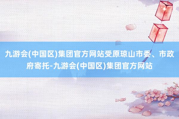 九游会(中国区)集团官方网站受原琼山市委、市政府寄托-九游会(中国区)集团官方网站