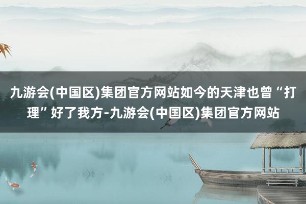 九游会(中国区)集团官方网站如今的天津也曾“打理”好了我方-九游会(中国区)集团官方网站