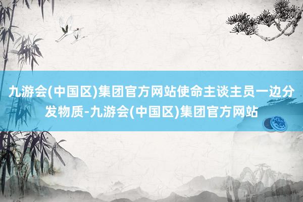 九游会(中国区)集团官方网站使命主谈主员一边分发物质-九游会(中国区)集团官方网站
