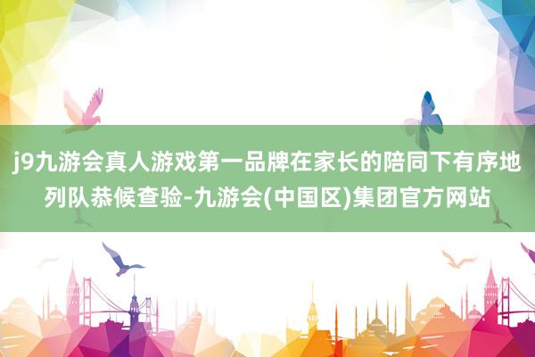 j9九游会真人游戏第一品牌在家长的陪同下有序地列队恭候查验-九游会(中国区)集团官方网站