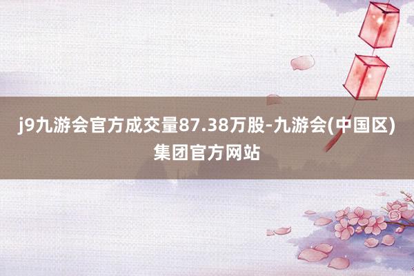 j9九游会官方成交量87.38万股-九游会(中国区)集团官方网站