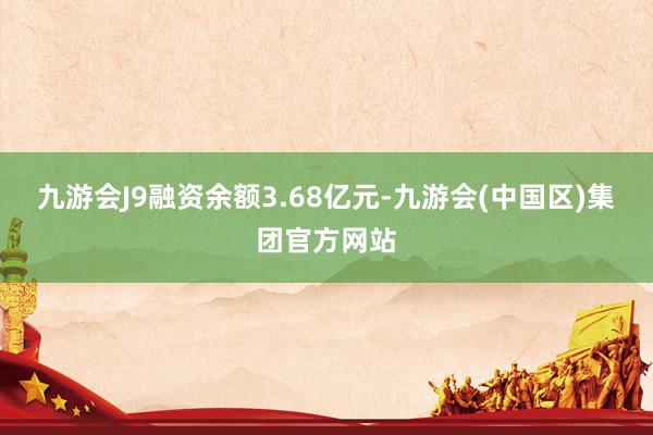 九游会J9融资余额3.68亿元-九游会(中国区)集团官方网站