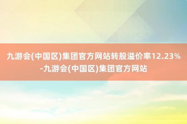 九游会(中国区)集团官方网站转股溢价率12.23%-九游会(中国区)集团官方网站