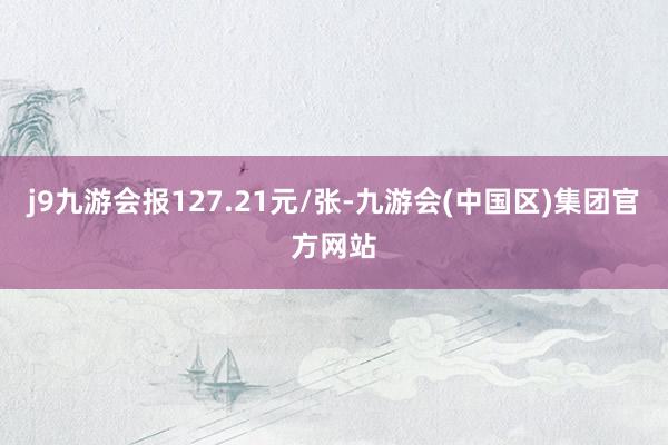 j9九游会报127.21元/张-九游会(中国区)集团官方网站