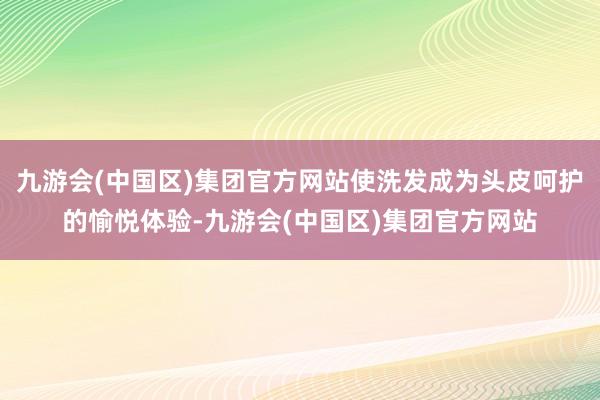 九游会(中国区)集团官方网站使洗发成为头皮呵护的愉悦体验-九游会(中国区)集团官方网站