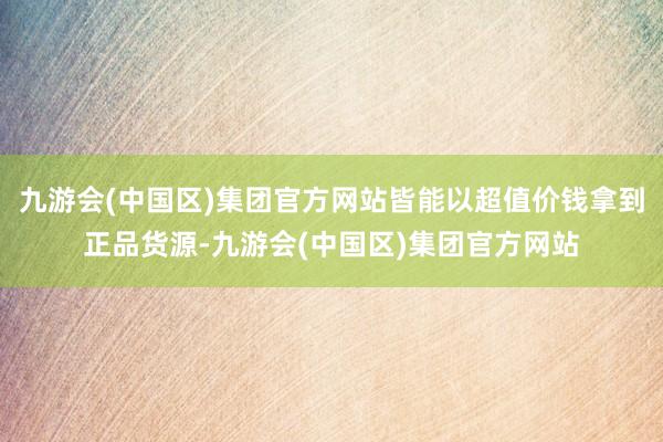 九游会(中国区)集团官方网站皆能以超值价钱拿到正品货源-九游会(中国区)集团官方网站