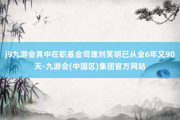 j9九游会其中在职基金司理刘笑明已从业6年又90天-九游会(中国区)集团官方网站
