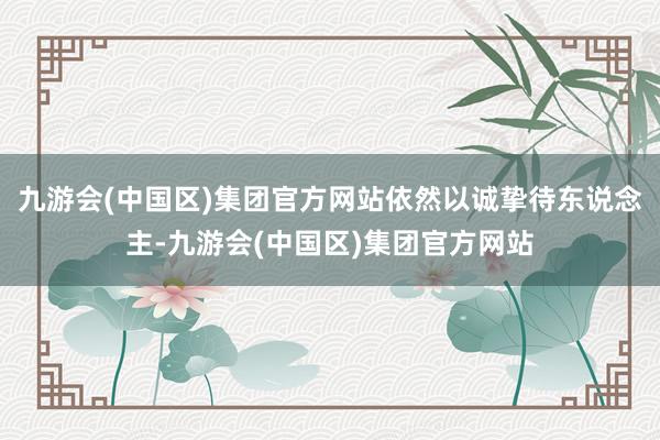 九游会(中国区)集团官方网站依然以诚挚待东说念主-九游会(中国区)集团官方网站