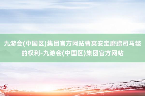 九游会(中国区)集团官方网站曹爽安定磨蹭司马懿的权利-九游会(中国区)集团官方网站