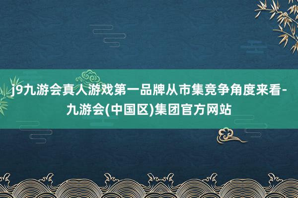 j9九游会真人游戏第一品牌　　从市集竞争角度来看-九游会(中国区)集团官方网站