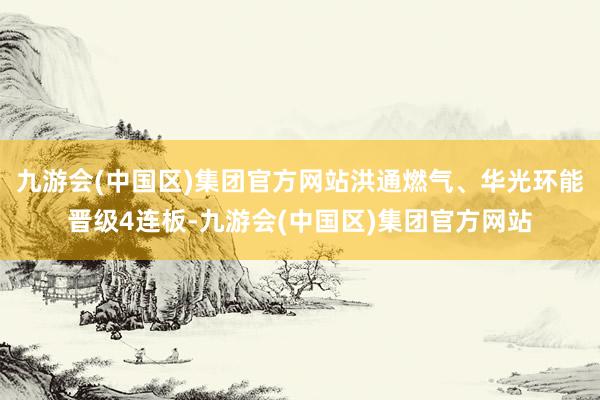 九游会(中国区)集团官方网站洪通燃气、华光环能晋级4连板-九游会(中国区)集团官方网站
