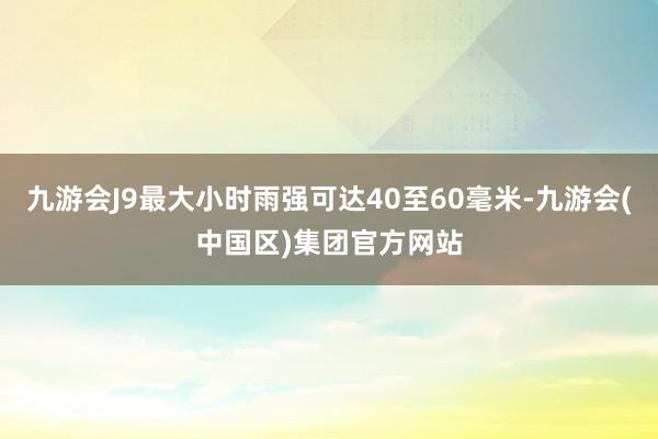九游会J9最大小时雨强可达40至60毫米-九游会(中国区)集团官方网站