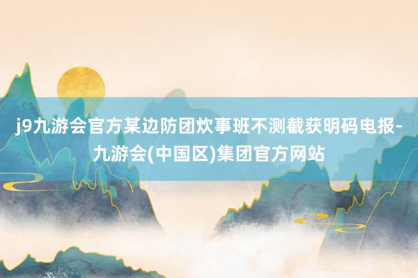 j9九游会官方某边防团炊事班不测截获明码电报-九游会(中国区)集团官方网站