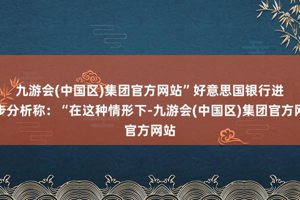 九游会(中国区)集团官方网站”　　好意思国银行进一步分析称：“在这种情形下-九游会(中国区)集团官方网站
