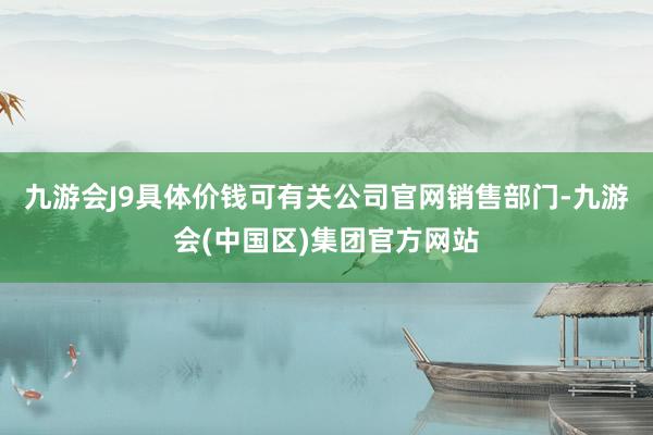 九游会J9具体价钱可有关公司官网销售部门-九游会(中国区)集团官方网站
