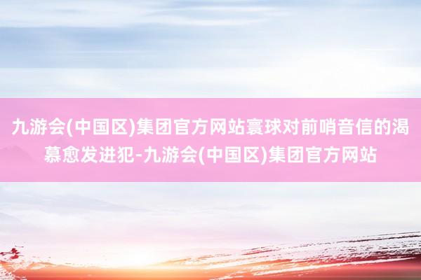 九游会(中国区)集团官方网站寰球对前哨音信的渴慕愈发进犯-九游会(中国区)集团官方网站