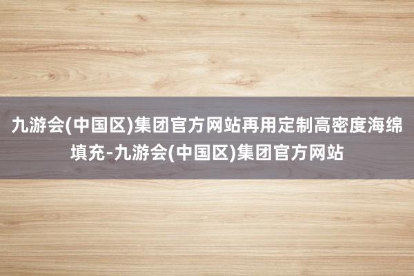 九游会(中国区)集团官方网站再用定制高密度海绵填充-九游会(中国区)集团官方网站