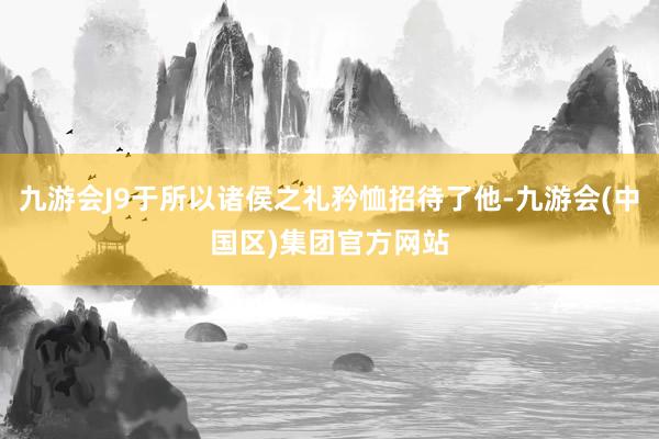 九游会J9于所以诸侯之礼矜恤招待了他-九游会(中国区)集团官方网站