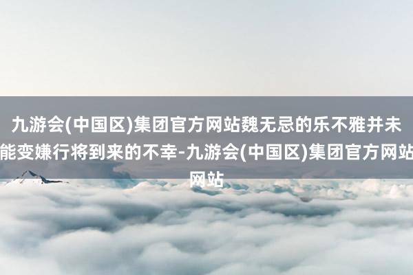 九游会(中国区)集团官方网站魏无忌的乐不雅并未能变嫌行将到来的不幸-九游会(中国区)集团官方网站