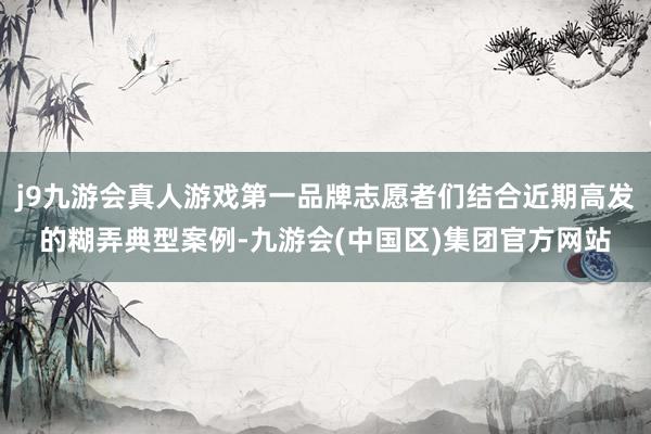 j9九游会真人游戏第一品牌志愿者们结合近期高发的糊弄典型案例-九游会(中国区)集团官方网站