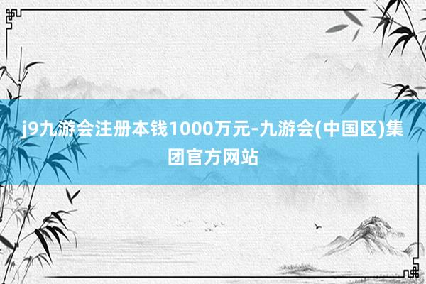 j9九游会注册本钱1000万元-九游会(中国区)集团官方网站