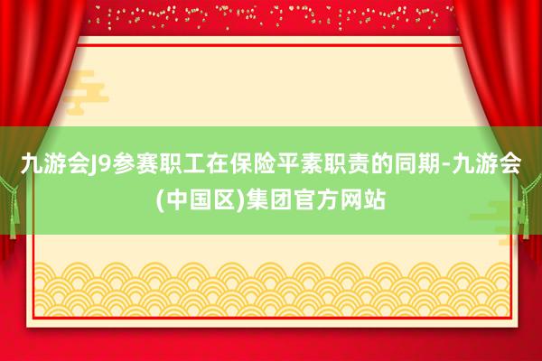 九游会J9参赛职工在保险平素职责的同期-九游会(中国区)集团官方网站